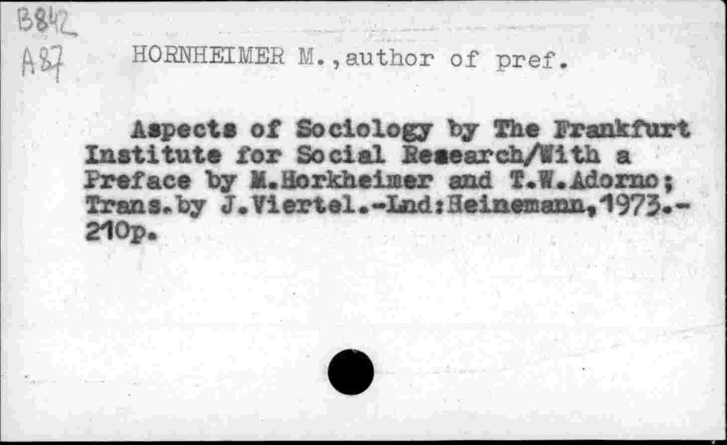 ﻿HORNHEIMER M.,author of pref.
Aspect* of Sociology by The Frankfurt Institute for Social Reaearch/Iith a Preface by M.Horkheiiaer and T.W.Adorno; Trans.by J.Viertel.-I«Qd:Heineffiann,J1975--21Op.